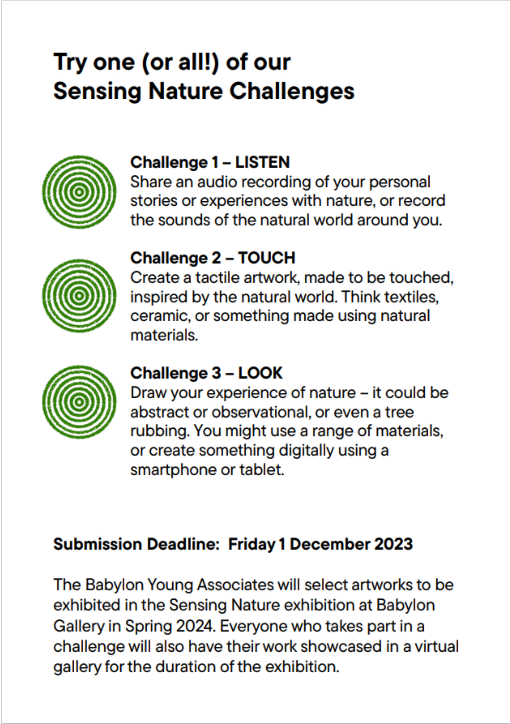 Try one (or all!) of our Sensing Nature Challenges  Challenge 1 – LISTEN Share an audio recording of your personal stories or experiences with nature, or record the sounds of the natural world around you. Challenge 2 – TOUCH Create a tactile artwork, made to be touched, inspired by the natural world. Think textiles, ceramic, or something made using natural materials. Challenge 3 – LOOK Draw your experience of nature – it could be abstract or observational, or even a tree rubbing. You might use a range of materials, or create something digitally using a smartphone or tablet.  Submission Deadline: Friday 1 December 2023  The Babylon Young Associates will select artworks to be exhibited in the Sensing Nature exhibition at Babylon Gallery in Spring 2024. Everyone who takes part in a challenge will also have their work showcased in a virtual gallery for the duration of the exhibition.